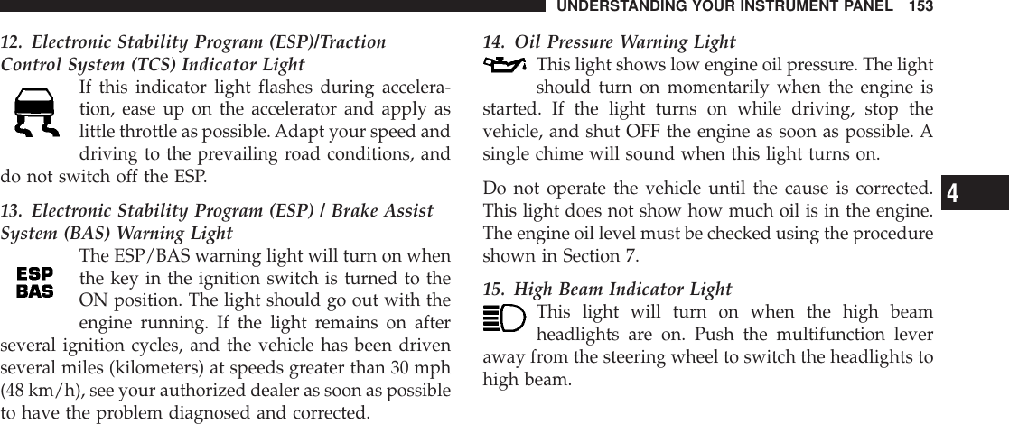 12. Electronic Stability Program (ESP)/TractionControl System (TCS) Indicator LightIf this indicator light flashes during accelera-tion, ease up on the accelerator and apply aslittle throttle as possible.Adapt your speed anddriving to the prevailing road conditions, anddo not switch off the ESP.13. Electronic Stability Program (ESP) / Brake AssistSystem (BAS) Warning LightThe ESP/BAS warning light will turn on whenthe key in the ignition switch is turned to theON position. The light should go out with theengine running. If the light remains on afterseveral ignition cycles, and the vehicle has been drivenseveral miles (kilometers) at speeds greater than 30 mph(48 km/h), see your authorized dealer as soon as possibleto have the problem diagnosed and corrected.14. Oil Pressure Warning LightThis light shows low engine oil pressure. The lightshould turn on momentarily when the engine isstarted. If the light turns on while driving, stop thevehicle, and shut OFF the engine as soon as possible. Asingle chime will sound when this light turns on.Do not operate the vehicle until the cause is corrected.This light does not show how much oil is in the engine.The engine oil level must be checked using the procedureshown in Section 7.15. High Beam Indicator LightThis light will turn on when the high beamheadlights are on. Push the multifunction leveraway from the steering wheel to switch the headlights tohigh beam.UNDERSTANDING YOUR INSTRUMENT PANEL 1534