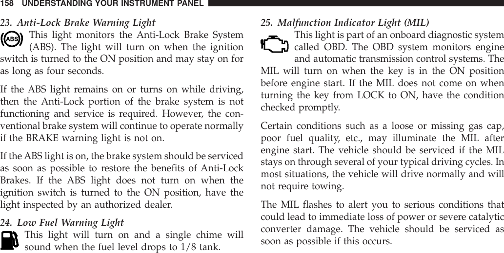 23. Anti-Lock Brake Warning LightThis light monitors the Anti-Lock Brake System(ABS). The light will turn on when the ignitionswitch is turned to the ON position and may stay on foras long as four seconds.If the ABS light remains on or turns on while driving,then the Anti-Lock portion of the brake system is notfunctioning and service is required. However, the con-ventional brake system will continue to operate normallyif the BRAKE warning light is not on.If theABS light is on, the brake system should be servicedas soon as possible to restore the benefits of Anti-LockBrakes. If the ABS light does not turn on when theignition switch is turned to the ON position, have thelight inspected by an authorized dealer.24. Low Fuel Warning LightThis light will turn on and a single chime willsound when the fuel level drops to 1/8 tank.25. Malfunction Indicator Light (MIL)This light is part of an onboard diagnostic systemcalled OBD. The OBD system monitors engineand automatic transmission control systems. TheMIL will turn on when the key is in the ON positionbefore engine start. If the MIL does not come on whenturning the key from LOCK to ON, have the conditionchecked promptly.Certain conditions such as a loose or missing gas cap,poor fuel quality, etc., may illuminate the MIL afterengine start. The vehicle should be serviced if the MILstays on through several of your typical driving cycles. Inmost situations, the vehicle will drive normally and willnot require towing.The MIL flashes to alert you to serious conditions thatcould lead to immediate loss of power or severe catalyticconverter damage. The vehicle should be serviced assoon as possible if this occurs.158 UNDERSTANDING YOUR INSTRUMENT PANEL