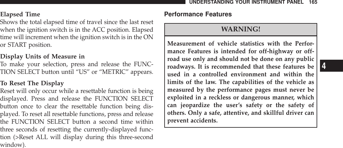 Elapsed TimeShows the total elapsed time of travel since the last resetwhen the ignition switch is in the ACC position. Elapsedtime will increment when the ignition switch is in the ONor START position.Display Units of Measure inTo make your selection, press and release the FUNC-TION SELECT button until “US” or “METRIC” appears.To Reset The DisplayReset will only occur while a resettable function is beingdisplayed. Press and release the FUNCTION SELECTbutton once to clear the resettable function being dis-played. To reset all resettable functions, press and releasethe FUNCTION SELECT button a second time withinthree seconds of resetting the currently-displayed func-tion (&gt;Reset ALL will display during this three-secondwindow).Performance FeaturesWARNING!Measurement of vehicle statistics with the Perfor-mance Features is intended for off-highway or off-road use only and should not be done on any publicroadways. It is recommended that these features beused in a controlled environment and within thelimits of the law. The capabilities of the vehicle asmeasured by the performance pages must never beexploited in a reckless or dangerous manner, whichcan jeopardize the user’s safety or the safety ofothers. Only a safe, attentive, and skillful driver canprevent accidents.UNDERSTANDING YOUR INSTRUMENT PANEL 1654