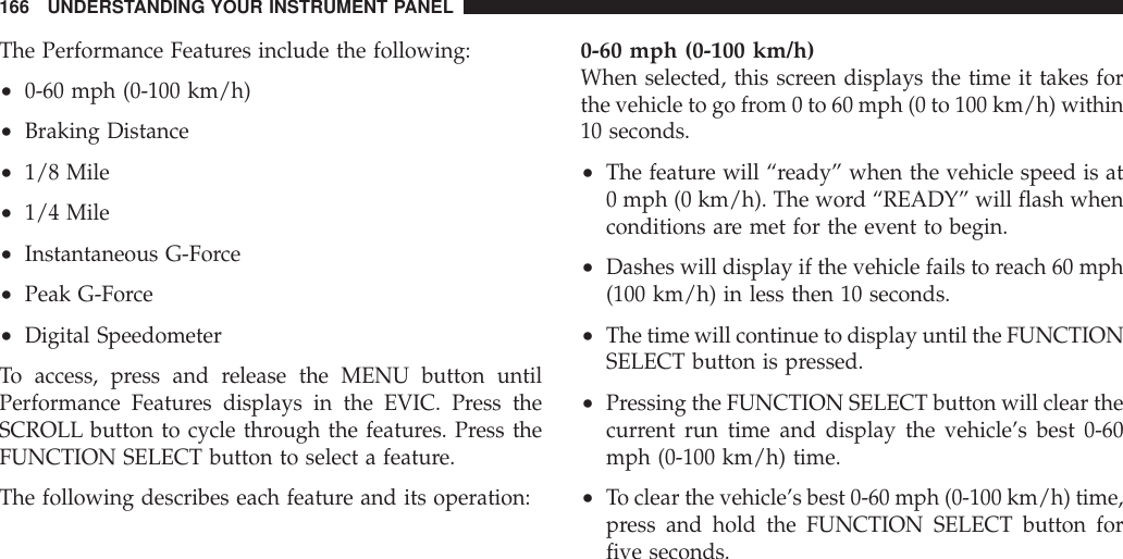 The Performance Features include the following:•0-60 mph (0-100 km/h)•Braking Distance•1/8 Mile•1/4 Mile•Instantaneous G-Force•Peak G-Force•Digital SpeedometerTo access, press and release the MENU button untilPerformance Features displays in the EVIC. Press theSCROLL button to cycle through the features. Press theFUNCTION SELECT button to select a feature.The following describes each feature and its operation:0-60 mph (0-100 km/h)When selected, this screen displays the time it takes forthe vehicle to go from 0 to 60 mph (0 to 100 km/h) within10 seconds.•The feature will “ready” when the vehicle speed is at0 mph (0 km/h). The word “READY” will flash whenconditions are met for the event to begin.•Dashes will display if the vehicle fails to reach 60 mph(100 km/h) in less then 10 seconds.•The time will continue to display until the FUNCTIONSELECT button is pressed.•Pressing the FUNCTION SELECT button will clear thecurrent run time and display the vehicle’s best 0-60mph (0-100 km/h) time.•To clear the vehicle’s best 0-60 mph (0-100 km/h) time,press and hold the FUNCTION SELECT button forfive seconds.166 UNDERSTANDING YOUR INSTRUMENT PANEL