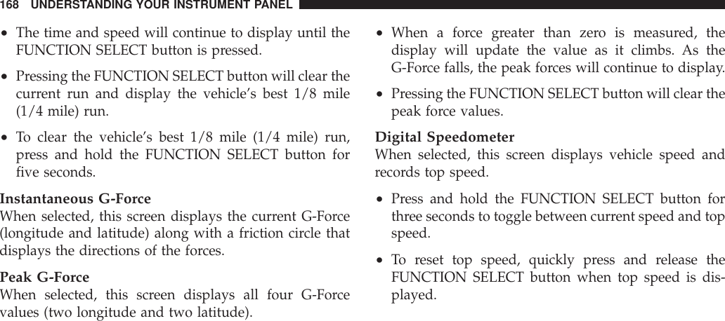 •The time and speed will continue to display until theFUNCTION SELECT button is pressed.•Pressing the FUNCTION SELECT button will clear thecurrent run and display the vehicle’s best 1/8 mile(1/4 mile) run.•To clear the vehicle’s best 1/8 mile (1/4 mile) run,press and hold the FUNCTION SELECT button forfive seconds.Instantaneous G-ForceWhen selected, this screen displays the current G-Force(longitude and latitude) along with a friction circle thatdisplays the directions of the forces.Peak G-ForceWhen selected, this screen displays all four G-Forcevalues (two longitude and two latitude).•When a force greater than zero is measured, thedisplay will update the value as it climbs. As theG-Force falls, the peak forces will continue to display.•Pressing the FUNCTION SELECT button will clear thepeak force values.Digital SpeedometerWhen selected, this screen displays vehicle speed andrecords top speed.•Press and hold the FUNCTION SELECT button forthree seconds to toggle between current speed and topspeed.•To reset top speed, quickly press and release theFUNCTION SELECT button when top speed is dis-played.168 UNDERSTANDING YOUR INSTRUMENT PANEL