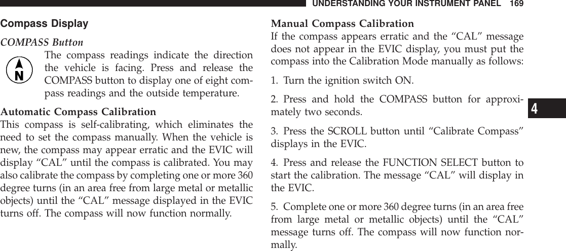 Compass DisplayCOMPASS ButtonThe compass readings indicate the directionthe vehicle is facing. Press and release theCOMPASS button to display one of eight com-pass readings and the outside temperature.Automatic Compass CalibrationThis compass is self-calibrating, which eliminates theneed to set the compass manually. When the vehicle isnew, the compass may appear erratic and the EVIC willdisplay “CAL” until the compass is calibrated. You mayalso calibrate the compass by completing one or more 360degree turns (in an area free from large metal or metallicobjects) until the “CAL” message displayed in the EVICturns off. The compass will now function normally.Manual Compass CalibrationIf the compass appears erratic and the “CAL” messagedoes not appear in the EVIC display, you must put thecompass into the Calibration Mode manually as follows:1. Turn the ignition switch ON.2. Press and hold the COMPASS button for approxi-mately two seconds.3. Press the SCROLL button until “Calibrate Compass”displays in the EVIC.4. Press and release the FUNCTION SELECT button tostart the calibration. The message “CAL” will display inthe EVIC.5. Complete one or more 360 degree turns (in an area freefrom large metal or metallic objects) until the “CAL”message turns off. The compass will now function nor-mally.UNDERSTANDING YOUR INSTRUMENT PANEL 1694