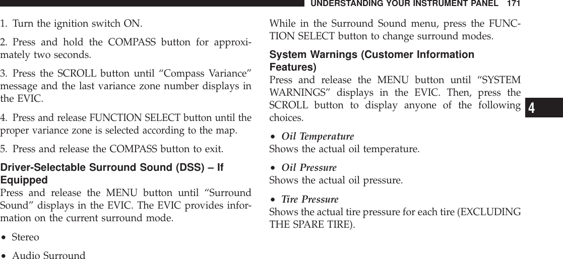 1. Turn the ignition switch ON.2. Press and hold the COMPASS button for approxi-mately two seconds.3. Press the SCROLL button until “Compass Variance”message and the last variance zone number displays inthe EVIC.4.Press and release FUNCTION SELECT button until theproper variance zone is selected according to the map.5. Press and release the COMPASS button to exit.Driver-Selectable Surround Sound (DSS) – IfEquippedPress and release the MENU button until “SurroundSound” displays in the EVIC. The EVIC provides infor-mation on the current surround mode.•Stereo•Audio SurroundWhile in the Surround Sound menu, press the FUNC-TION SELECT button to change surround modes.System Warnings (Customer InformationFeatures)Press and release the MENU button until “SYSTEMWARNINGS” displays in the EVIC. Then, press theSCROLL button to display anyone of the followingchoices.•Oil TemperatureShows the actual oil temperature.•Oil PressureShows the actual oil pressure.•Tire PressureShows the actual tire pressure for each tire (EXCLUDINGTHE SPARE TIRE).UNDERSTANDING YOUR INSTRUMENT PANEL 1714