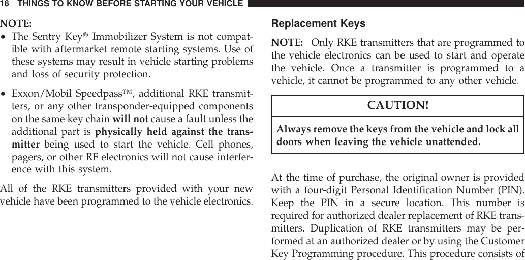 NOTE:•The Sentry KeytImmobilizer System is not compat-ible with aftermarket remote starting systems. Use ofthese systems may result in vehicle starting problemsand loss of security protection.•Exxon/Mobil Speedpass™, additional RKE transmit-ters, or any other transponder-equipped componentson the same key chain will not cause a fault unless theadditional part is physically held against the trans-mitter being used to start the vehicle. Cell phones,pagers, or other RF electronics will not cause interfer-ence with this system.All of the RKE transmitters provided with your newvehicle have been programmed to the vehicle electronics.Replacement KeysNOTE: Only RKE transmitters that are programmed tothe vehicle electronics can be used to start and operatethe vehicle. Once a transmitter is programmed to avehicle, it cannot be programmed to any other vehicle.CAUTION!Always remove the keys from the vehicle and lock alldoors when leaving the vehicle unattended.At the time of purchase, the original owner is providedwith a four-digit Personal Identification Number (PIN).Keep the PIN in a secure location. This number isrequired for authorized dealer replacement of RKE trans-mitters. Duplication of RKE transmitters may be per-formed at an authorized dealer or by using the CustomerKey Programming procedure. This procedure consists of16 THINGS TO KNOW BEFORE STARTING YOUR VEHICLE