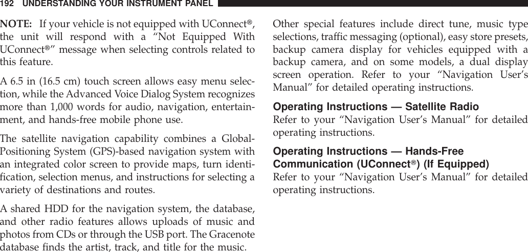 NOTE: If your vehicle is not equipped with UConnectt,the unit will respond with a “Not Equipped WithUConnectt” message when selecting controls related tothis feature.A 6.5 in (16.5 cm) touch screen allows easy menu selec-tion, while theAdvanced Voice Dialog System recognizesmore than 1,000 words for audio, navigation, entertain-ment, and hands-free mobile phone use.The satellite navigation capability combines a Global-Positioning System (GPS)-based navigation system withan integrated color screen to provide maps, turn identi-fication, selection menus, and instructions for selecting avariety of destinations and routes.A shared HDD for the navigation system, the database,and other radio features allows uploads of music andphotos from CDs or through the USB port. The Gracenotedatabase finds the artist, track, and title for the music.Other special features include direct tune, music typeselections, traffic messaging (optional), easy store presets,backup camera display for vehicles equipped with abackup camera, and on some models, a dual displayscreen operation. Refer to your “Navigation User’sManual” for detailed operating instructions.Operating Instructions — Satellite RadioRefer to your “Navigation User’s Manual” for detailedoperating instructions.Operating Instructions — Hands-FreeCommunication (UConnectT) (If Equipped)Refer to your “Navigation User’s Manual” for detailedoperating instructions.192 UNDERSTANDING YOUR INSTRUMENT PANEL