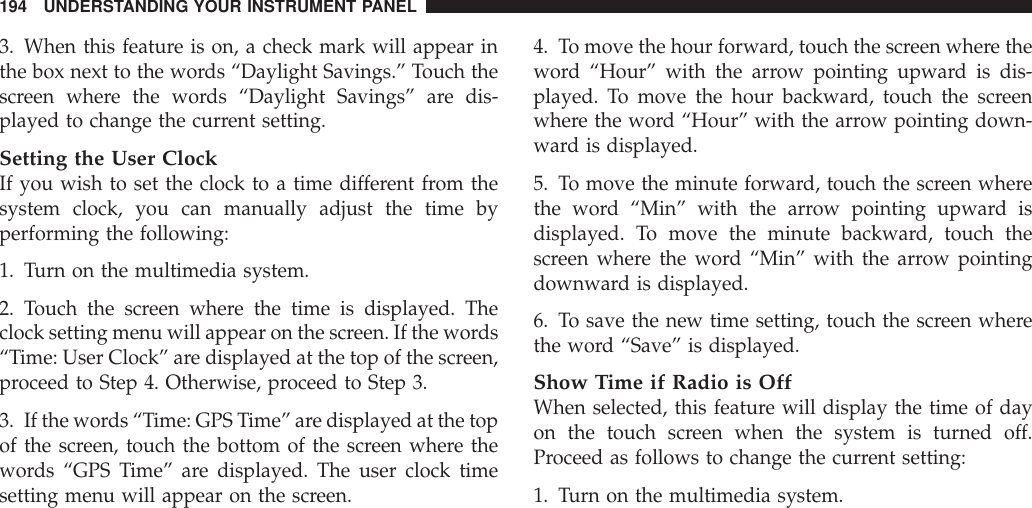 3. When this feature is on, a check mark will appear inthe box next to the words “Daylight Savings.” Touch thescreen where the words “Daylight Savings” are dis-played to change the current setting.Setting the User ClockIf you wish to set the clock to a time different from thesystem clock, you can manually adjust the time byperforming the following:1. Turn on the multimedia system.2. Touch the screen where the time is displayed. Theclock setting menu will appear on the screen. If the words“Time: User Clock” are displayed at the top of the screen,proceed to Step 4. Otherwise, proceed to Step 3.3. If the words “Time: GPS Time” are displayed at the topof the screen, touch the bottom of the screen where thewords “GPS Time” are displayed. The user clock timesetting menu will appear on the screen.4. To move the hour forward, touch the screen where theword “Hour” with the arrow pointing upward is dis-played. To move the hour backward, touch the screenwhere the word “Hour” with the arrow pointing down-ward is displayed.5. To move the minute forward, touch the screen wherethe word “Min” with the arrow pointing upward isdisplayed. To move the minute backward, touch thescreen where the word “Min” with the arrow pointingdownward is displayed.6. To save the new time setting, touch the screen wherethe word “Save” is displayed.Show Time if Radio is OffWhen selected, this feature will display the time of dayon the touch screen when the system is turned off.Proceed as follows to change the current setting:1. Turn on the multimedia system.194 UNDERSTANDING YOUR INSTRUMENT PANEL