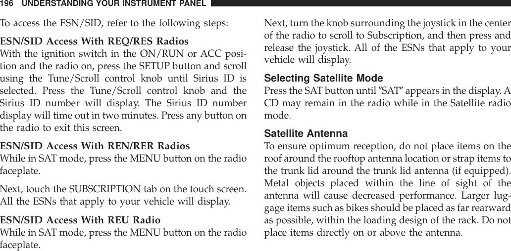 To access the ESN/SID, refer to the following steps:ESN/SID Access With REQ/RES RadiosWith the ignition switch in the ON/RUN or ACC posi-tion and the radio on, press the SETUP button and scrollusing the Tune/Scroll control knob until Sirius ID isselected. Press the Tune/Scroll control knob and theSirius ID number will display. The Sirius ID numberdisplay will time out in two minutes. Press any button onthe radio to exit this screen.ESN/SID Access With REN/RER RadiosWhile in SAT mode, press the MENU button on the radiofaceplate.Next, touch the SUBSCRIPTION tab on the touch screen.All the ESNs that apply to your vehicle will display.ESN/SID Access With REU RadioWhile in SAT mode, press the MENU button on the radiofaceplate.Next, turn the knob surrounding the joystick in the centerof the radio to scroll to Subscription, and then press andrelease the joystick. All of the ESNs that apply to yourvehicle will display.Selecting Satellite ModePress the SAT button until 9SAT9appears in the display.ACD may remain in the radio while in the Satellite radiomode.Satellite AntennaTo ensure optimum reception, do not place items on theroof around the rooftop antenna location or strap items tothe trunk lid around the trunk lid antenna (if equipped).Metal objects placed within the line of sight of theantenna will cause decreased performance. Larger lug-gage items such as bikes should be placed as far rearwardas possible, within the loading design of the rack. Do notplace items directly on or above the antenna.196 UNDERSTANDING YOUR INSTRUMENT PANEL