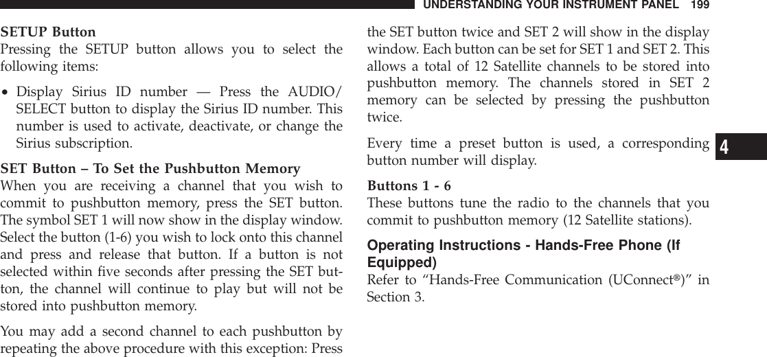 SETUP ButtonPressing the SETUP button allows you to select thefollowing items:•Display Sirius ID number — Press the AUDIO/SELECT button to display the Sirius ID number. Thisnumber is used to activate, deactivate, or change theSirius subscription.SET Button – To Set the Pushbutton MemoryWhen you are receiving a channel that you wish tocommit to pushbutton memory, press the SET button.The symbol SET 1 will now show in the display window.Select the button (1-6) you wish to lock onto this channeland press and release that button. If a button is notselected within five seconds after pressing the SET but-ton, the channel will continue to play but will not bestored into pushbutton memory.You may add a second channel to each pushbutton byrepeating the above procedure with this exception: Pressthe SET button twice and SET 2 will show in the displaywindow. Each button can be set for SET 1 and SET 2. Thisallows a total of 12 Satellite channels to be stored intopushbutton memory. The channels stored in SET 2memory can be selected by pressing the pushbuttontwice.Every time a preset button is used, a correspondingbutton number will display.Buttons1-6These buttons tune the radio to the channels that youcommit to pushbutton memory (12 Satellite stations).Operating Instructions - Hands-Free Phone (IfEquipped)Refer to “Hands-Free Communication (UConnectt)” inSection 3.UNDERSTANDING YOUR INSTRUMENT PANEL 1994