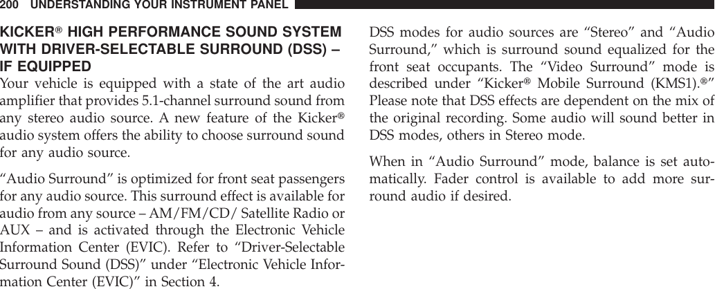 KICKERTHIGH PERFORMANCE SOUND SYSTEMWITH DRIVER-SELECTABLE SURROUND (DSS) –IF EQUIPPEDYour vehicle is equipped with a state of the art audioamplifier that provides 5.1-channel surround sound fromany stereo audio source. A new feature of the Kickertaudio system offers the ability to choose surround soundfor any audio source.“Audio Surround” is optimized for front seat passengersfor any audio source. This surround effect is available foraudio from any source – AM/FM/CD/ Satellite Radio orAUX – and is activated through the Electronic VehicleInformation Center (EVIC). Refer to “Driver-SelectableSurround Sound (DSS)” under “Electronic Vehicle Infor-mation Center (EVIC)” in Section 4.DSS modes for audio sources are “Stereo” and “AudioSurround,” which is surround sound equalized for thefront seat occupants. The “Video Surround” mode isdescribed under “KickertMobile Surround (KMS1).t”Please note that DSS effects are dependent on the mix ofthe original recording. Some audio will sound better inDSS modes, others in Stereo mode.When in “Audio Surround” mode, balance is set auto-matically. Fader control is available to add more sur-round audio if desired.200 UNDERSTANDING YOUR INSTRUMENT PANEL