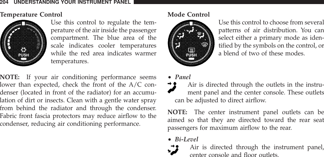 Temperature ControlUse this control to regulate the tem-perature of the air inside the passengercompartment. The blue area of thescale indicates cooler temperatureswhile the red area indicates warmertemperatures.NOTE: If your air conditioning performance seemslower than expected, check the front of the A/C con-denser (located in front of the radiator) for an accumu-lation of dirt or insects. Clean with a gentle water sprayfrom behind the radiator and through the condenser.Fabric front fascia protectors may reduce airflow to thecondenser, reducing air conditioning performance.Mode ControlUse this control to choose from severalpatterns of air distribution. You canselect either a primary mode as iden-tified by the symbols on the control, ora blend of two of these modes.•PanelAir is directed through the outlets in the instru-ment panel and the center console. These outletscan be adjusted to direct airflow.NOTE: The center instrument panel outlets can beaimed so that they are directed toward the rear seatpassengers for maximum airflow to the rear.•Bi-LevelAir is directed through the instrument panel,center console and floor outlets.204 UNDERSTANDING YOUR INSTRUMENT PANEL