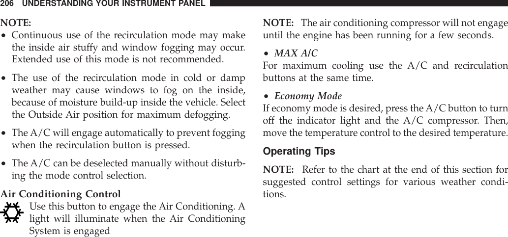 NOTE:•Continuous use of the recirculation mode may makethe inside air stuffy and window fogging may occur.Extended use of this mode is not recommended.•The use of the recirculation mode in cold or dampweather may cause windows to fog on the inside,because of moisture build-up inside the vehicle. Selectthe Outside Air position for maximum defogging.•TheA/C will engage automatically to prevent foggingwhen the recirculation button is pressed.•The A/C can be deselected manually without disturb-ing the mode control selection.Air Conditioning ControlUse this button to engage the Air Conditioning. Alight will illuminate when the Air ConditioningSystem is engagedNOTE: The air conditioning compressor will not engageuntil the engine has been running for a few seconds.•MAX A/CFor maximum cooling use the A/C and recirculationbuttons at the same time.•Economy ModeIf economy mode is desired, press the A/C button to turnoff the indicator light and the A/C compressor. Then,move the temperature control to the desired temperature.Operating TipsNOTE: Refer to the chart at the end of this section forsuggested control settings for various weather condi-tions.206 UNDERSTANDING YOUR INSTRUMENT PANEL