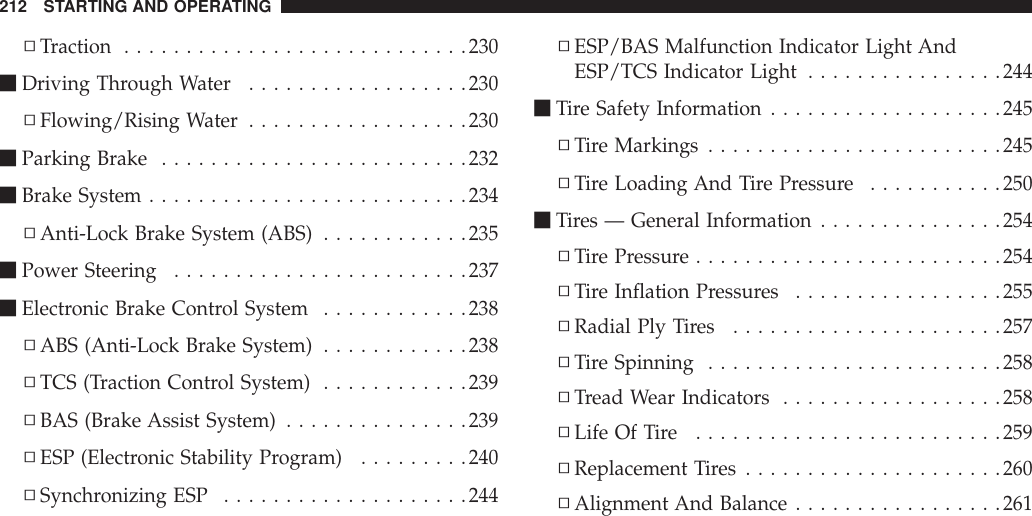 ▫Traction ............................230mDriving Through Water ..................230▫Flowing/Rising Water ..................230mParking Brake .........................232mBrake System ..........................234▫Anti-Lock Brake System (ABS) ............235mPower Steering ........................237mElectronic Brake Control System ............238▫ABS (Anti-Lock Brake System) ............238▫TCS (Traction Control System) ............239▫BAS (Brake Assist System) ...............239▫ESP (Electronic Stability Program) .........240▫Synchronizing ESP ....................244▫ESP/BAS Malfunction Indicator Light AndESP/TCS Indicator Light ................244mTire Safety Information ...................245▫Tire Markings ........................245▫Tire Loading And Tire Pressure ...........250mTires — General Information ...............254▫Tire Pressure .........................254▫Tire Inflation Pressures .................255▫Radial Ply Tires ......................257▫Tire Spinning ........................258▫Tread Wear Indicators ..................258▫Life Of Tire .........................259▫Replacement Tires .....................260▫Alignment And Balance .................261212 STARTING AND OPERATING