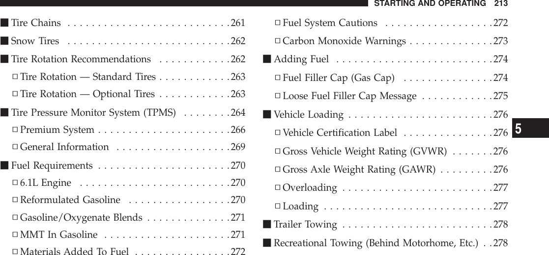 mTire Chains ...........................261mSnow Tires ...........................262mTire Rotation Recommendations ............262▫Tire Rotation — Standard Tires ............263▫Tire Rotation — Optional Tires ............263mTire Pressure Monitor System (TPMS) ........264▫Premium System ......................266▫General Information ...................269mFuel Requirements ......................270▫6.1L Engine .........................270▫Reformulated Gasoline .................270▫Gasoline/Oxygenate Blends ..............271▫MMT In Gasoline .....................271▫Materials Added To Fuel ................272▫Fuel System Cautions ..................272▫Carbon Monoxide Warnings ..............273mAdding Fuel ..........................274▫Fuel Filler Cap (Gas Cap) ...............274▫Loose Fuel Filler Cap Message ............275mVehicle Loading ........................276▫Vehicle Certification Label ...............276▫Gross Vehicle Weight Rating (GVWR) .......276▫Gross Axle Weight Rating (GAWR) .........276▫Overloading .........................277▫Loading ............................277mTrailer Towing .........................278mRecreational Towing (Behind Motorhome, Etc.) . .278STARTING AND OPERATING 2135