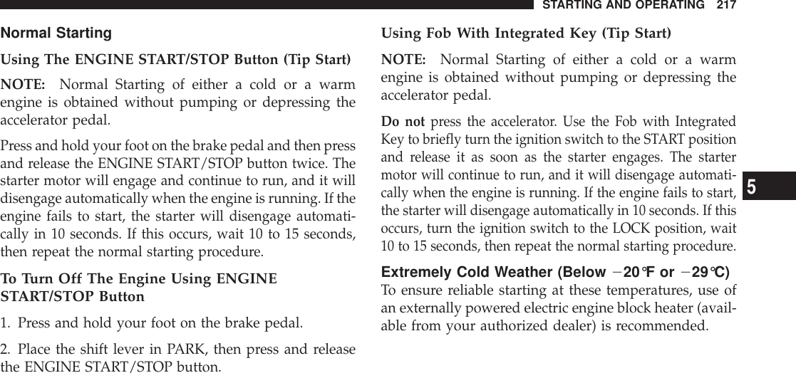 Normal StartingUsing The ENGINE START/STOP Button (Tip Start)NOTE: Normal Starting of either a cold or a warmengine is obtained without pumping or depressing theaccelerator pedal.Press and hold your foot on the brake pedal and then pressand release the ENGINE START/STOP button twice. Thestarter motor will engage and continue to run, and it willdisengage automatically when the engine is running. If theengine fails to start, the starter will disengage automati-cally in 10 seconds. If this occurs, wait 10 to 15 seconds,then repeat the normal starting procedure.To Turn Off The Engine Using ENGINESTART/STOP Button1. Press and hold your foot on the brake pedal.2. Place the shift lever in PARK, then press and releasethe ENGINE START/STOP button.Using Fob With Integrated Key (Tip Start)NOTE: Normal Starting of either a cold or a warmengine is obtained without pumping or depressing theaccelerator pedal.Do not press the accelerator. Use the Fob with IntegratedKey to briefly turn the ignition switch to the START positionand release it as soon as the starter engages. The startermotor will continue to run, and it will disengage automati-cally when the engine is running. If the engine fails to start,the starter will disengage automatically in 10 seconds. If thisoccurs, turn the ignition switch to the LOCK position, wait10 to 15 seconds, then repeat the normal starting procedure.Extremely Cold Weather (Below 220°F or 229°C)To ensure reliable starting at these temperatures, use ofan externally powered electric engine block heater (avail-able from your authorized dealer) is recommended.STARTING AND OPERATING 2175