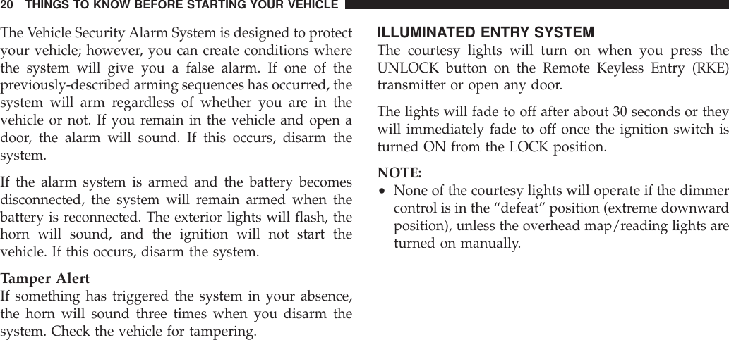 The Vehicle Security Alarm System is designed to protectyour vehicle; however, you can create conditions wherethe system will give you a false alarm. If one of thepreviously-described arming sequences has occurred, thesystem will arm regardless of whether you are in thevehicle or not. If you remain in the vehicle and open adoor, the alarm will sound. If this occurs, disarm thesystem.If the alarm system is armed and the battery becomesdisconnected, the system will remain armed when thebattery is reconnected. The exterior lights will flash, thehorn will sound, and the ignition will not start thevehicle. If this occurs, disarm the system.Tamper AlertIf something has triggered the system in your absence,the horn will sound three times when you disarm thesystem. Check the vehicle for tampering.ILLUMINATED ENTRY SYSTEMThe courtesy lights will turn on when you press theUNLOCK button on the Remote Keyless Entry (RKE)transmitter or open any door.The lights will fade to off after about 30 seconds or theywill immediately fade to off once the ignition switch isturned ON from the LOCK position.NOTE:•None of the courtesy lights will operate if the dimmercontrol is in the “defeat” position (extreme downwardposition), unless the overhead map/reading lights areturned on manually.20 THINGS TO KNOW BEFORE STARTING YOUR VEHICLE