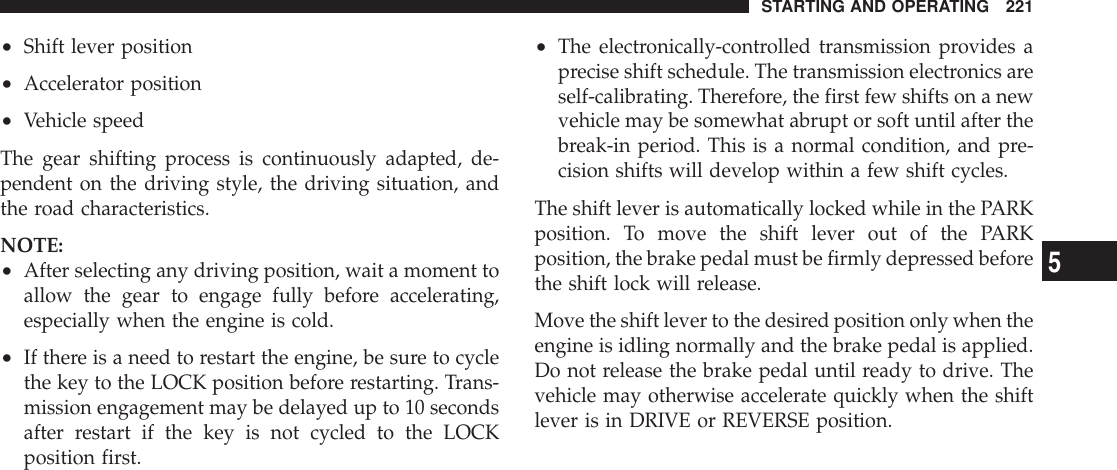 •Shift lever position•Accelerator position•Vehicle speedThe gear shifting process is continuously adapted, de-pendent on the driving style, the driving situation, andthe road characteristics.NOTE:•After selecting any driving position, wait a moment toallow the gear to engage fully before accelerating,especially when the engine is cold.•If there is a need to restart the engine, be sure to cyclethe key to the LOCK position before restarting. Trans-mission engagement may be delayed up to 10 secondsafter restart if the key is not cycled to the LOCKposition first.•The electronically-controlled transmission provides aprecise shift schedule. The transmission electronics areself-calibrating. Therefore, the first few shifts on a newvehicle may be somewhat abrupt or soft until after thebreak-in period. This is a normal condition, and pre-cision shifts will develop within a few shift cycles.The shift lever is automatically locked while in the PARKposition. To move the shift lever out of the PARKposition, the brake pedal must be firmly depressed beforethe shift lock will release.Move the shift lever to the desired position only when theengine is idling normally and the brake pedal is applied.Do not release the brake pedal until ready to drive. Thevehicle may otherwise accelerate quickly when the shiftlever is in DRIVE or REVERSE position.STARTING AND OPERATING 2215