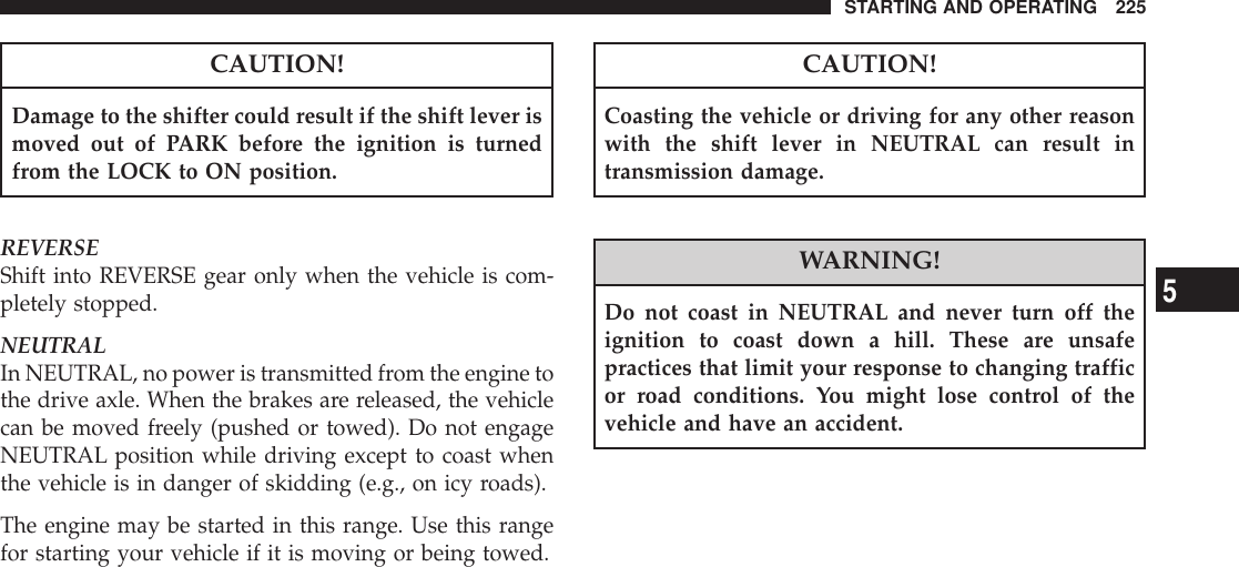 CAUTION!Damage to the shifter could result if the shift lever ismoved out of PARK before the ignition is turnedfrom the LOCK to ON position.REVERSEShift into REVERSE gear only when the vehicle is com-pletely stopped.NEUTRALIn NEUTRAL, no power is transmitted from the engine tothe drive axle. When the brakes are released, the vehiclecan be moved freely (pushed or towed). Do not engageNEUTRAL position while driving except to coast whenthe vehicle is in danger of skidding (e.g., on icy roads).The engine may be started in this range. Use this rangefor starting your vehicle if it is moving or being towed.CAUTION!Coasting the vehicle or driving for any other reasonwith the shift lever in NEUTRAL can result intransmission damage.WARNING!Do not coast in NEUTRAL and never turn off theignition to coast down a hill. These are unsafepractices that limit your response to changing trafficor road conditions. You might lose control of thevehicle and have an accident.STARTING AND OPERATING 2255
