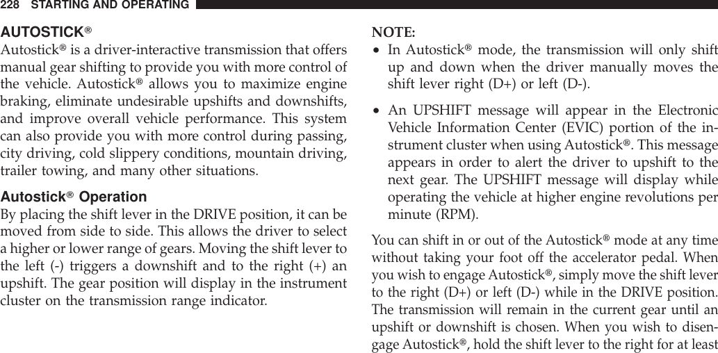 AUTOSTICKTAutosticktis a driver-interactive transmission that offersmanual gear shifting to provide you with more control ofthe vehicle. Autosticktallows you to maximize enginebraking, eliminate undesirable upshifts and downshifts,and improve overall vehicle performance. This systemcan also provide you with more control during passing,city driving, cold slippery conditions, mountain driving,trailer towing, and many other situations.AutostickTOperationBy placing the shift lever in the DRIVE position, it can bemoved from side to side. This allows the driver to selecta higher or lower range of gears. Moving the shift lever tothe left (-) triggers a downshift and to the right (+) anupshift. The gear position will display in the instrumentcluster on the transmission range indicator.NOTE:•In Autosticktmode, the transmission will only shiftup and down when the driver manually moves theshift lever right (D+) or left (D-).•An UPSHIFT message will appear in the ElectronicVehicle Information Center (EVIC) portion of the in-strument cluster when usingAutostickt. This messageappears in order to alert the driver to upshift to thenext gear. The UPSHIFT message will display whileoperating the vehicle at higher engine revolutions perminute (RPM).You can shift in or out of the Autosticktmode at any timewithout taking your foot off the accelerator pedal. Whenyou wish to engageAutostickt, simply move the shift leverto the right (D+) or left (D-) while in the DRIVE position.The transmission will remain in the current gear until anupshift or downshift is chosen. When you wish to disen-gage Autostickt, hold the shift lever to the right for at least228 STARTING AND OPERATING