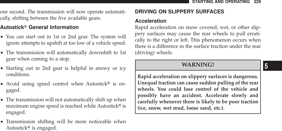 one second. The transmission will now operate automati-cally, shifting between the five available gears.AutostickTGeneral Information•You can start out in 1st or 2nd gear. The system willignore attempts to upshift at too low of a vehicle speed.•The transmission will automatically downshift to 1stgear when coming to a stop.•Starting out in 2nd gear is helpful in snowy or icyconditions.•Avoid using speed control when Autosticktis en-gaged.•The transmission will not automatically shift up whenmaximum engine speed is reached whileAutosticktisengaged.•Transmission shifting will be more noticeable whenAutosticktis engaged.DRIVING ON SLIPPERY SURFACESAccelerationRapid acceleration on snow covered, wet, or other slip-pery surfaces may cause the rear wheels to pull errati-cally to the right or left. This phenomenon occurs whenthere is a difference in the surface traction under the rear(driving) wheels.WARNING!Rapid acceleration on slippery surfaces is dangerous.Unequal traction can cause sudden pulling of the rearwheels. You could lose control of the vehicle andpossibly have an accident. Accelerate slowly andcarefully whenever there is likely to be poor traction(ice, snow, wet mud, loose sand, etc.).STARTING AND OPERATING 2295