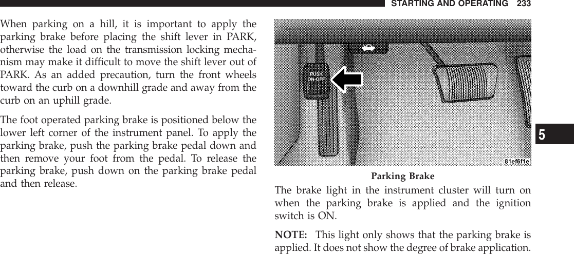 When parking on a hill, it is important to apply theparking brake before placing the shift lever in PARK,otherwise the load on the transmission locking mecha-nism may make it difficult to move the shift lever out ofPARK. As an added precaution, turn the front wheelstoward the curb on a downhill grade and away from thecurb on an uphill grade.The foot operated parking brake is positioned below thelower left corner of the instrument panel. To apply theparking brake, push the parking brake pedal down andthen remove your foot from the pedal. To release theparking brake, push down on the parking brake pedaland then release. The brake light in the instrument cluster will turn onwhen the parking brake is applied and the ignitionswitch is ON.NOTE: This light only shows that the parking brake isapplied. It does not show the degree of brake application.Parking BrakeSTARTING AND OPERATING 2335