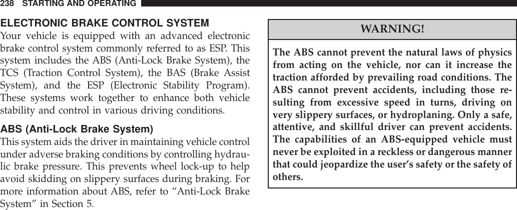 ELECTRONIC BRAKE CONTROL SYSTEMYour vehicle is equipped with an advanced electronicbrake control system commonly referred to as ESP. Thissystem includes the ABS (Anti-Lock Brake System), theTCS (Traction Control System), the BAS (Brake AssistSystem), and the ESP (Electronic Stability Program).These systems work together to enhance both vehiclestability and control in various driving conditions.ABS (Anti-Lock Brake System)This system aids the driver in maintaining vehicle controlunder adverse braking conditions by controlling hydrau-lic brake pressure. This prevents wheel lock-up to helpavoid skidding on slippery surfaces during braking. Formore information about ABS, refer to “Anti-Lock BrakeSystem” in Section 5.WARNING!The ABS cannot prevent the natural laws of physicsfrom acting on the vehicle, nor can it increase thetraction afforded by prevailing road conditions. TheABS cannot prevent accidents, including those re-sulting from excessive speed in turns, driving onvery slippery surfaces, or hydroplaning. Only a safe,attentive, and skillful driver can prevent accidents.The capabilities of an ABS-equipped vehicle mustnever be exploited in a reckless or dangerous mannerthat could jeopardize the user’s safety or the safety ofothers.238 STARTING AND OPERATING