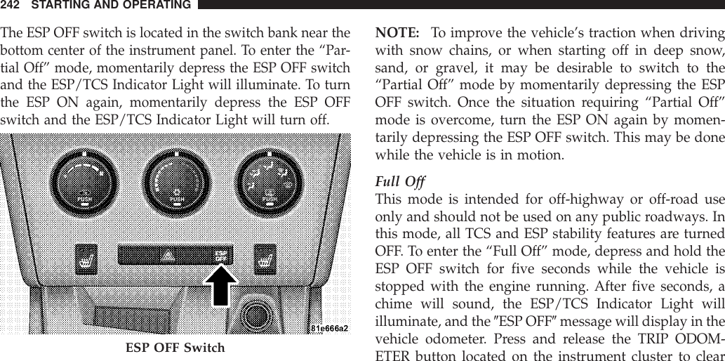 The ESP OFF switch is located in the switch bank near thebottom center of the instrument panel. To enter the “Par-tial Off” mode, momentarily depress the ESP OFF switchand the ESP/TCS Indicator Light will illuminate. To turnthe ESP ON again, momentarily depress the ESP OFFswitch and the ESP/TCS Indicator Light will turn off.NOTE: To improve the vehicle’s traction when drivingwith snow chains, or when starting off in deep snow,sand, or gravel, it may be desirable to switch to the“Partial Off” mode by momentarily depressing the ESPOFF switch. Once the situation requiring “Partial Off”mode is overcome, turn the ESP ON again by momen-tarily depressing the ESP OFF switch. This may be donewhile the vehicle is in motion.Full OffThis mode is intended for off-highway or off-road useonly and should not be used on any public roadways. Inthis mode, all TCS and ESP stability features are turnedOFF. To enter the “Full Off” mode, depress and hold theESP OFF switch for five seconds while the vehicle isstopped with the engine running. After five seconds, achime will sound, the ESP/TCS Indicator Light willilluminate, and the 9ESP OFF9message will display in thevehicle odometer. Press and release the TRIP ODOM-ETER button located on the instrument cluster to clearESP OFF Switch242 STARTING AND OPERATING