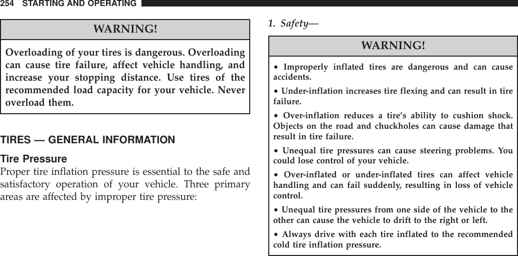 WARNING!Overloading of your tires is dangerous. Overloadingcan cause tire failure, affect vehicle handling, andincrease your stopping distance. Use tires of therecommended load capacity for your vehicle. Neveroverload them.TIRES — GENERAL INFORMATIONTire PressureProper tire inflation pressure is essential to the safe andsatisfactory operation of your vehicle. Three primaryareas are affected by improper tire pressure:1. Safety—WARNING!•Improperly inflated tires are dangerous and can causeaccidents.•Under-inflation increases tire flexing and can result in tirefailure.•Over-inflation reduces a tire’s ability to cushion shock.Objects on the road and chuckholes can cause damage thatresult in tire failure.•Unequal tire pressures can cause steering problems. Youcould lose control of your vehicle.•Over-inflated or under-inflated tires can affect vehiclehandling and can fail suddenly, resulting in loss of vehiclecontrol.•Unequal tire pressures from one side of the vehicle to theother can cause the vehicle to drift to the right or left.•Always drive with each tire inflated to the recommendedcold tire inflation pressure.254 STARTING AND OPERATING
