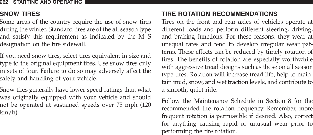 SNOW TIRESSome areas of the country require the use of snow tiresduring the winter. Standard tires are of the all season typeand satisfy this requirement as indicated by the M+Sdesignation on the tire sidewall.If you need snow tires, select tires equivalent in size andtype to the original equipment tires. Use snow tires onlyin sets of four. Failure to do so may adversely affect thesafety and handling of your vehicle.Snow tires generally have lower speed ratings than whatwas originally equipped with your vehicle and shouldnot be operated at sustained speeds over 75 mph (120km/h).TIRE ROTATION RECOMMENDATIONSTires on the front and rear axles of vehicles operate atdifferent loads and perform different steering, driving,and braking functions. For these reasons, they wear atunequal rates and tend to develop irregular wear pat-terns. These effects can be reduced by timely rotation oftires. The benefits of rotation are especially worthwhilewith aggressive tread designs such as those on all seasontype tires. Rotation will increase tread life, help to main-tain mud, snow, and wet traction levels, and contribute toa smooth, quiet ride.Follow the Maintenance Schedule in Section 8 for therecommended tire rotation frequency. Remember, morefrequent rotation is permissible if desired. Also, correctfor anything causing rapid or unusual wear prior toperforming the tire rotation.262 STARTING AND OPERATING