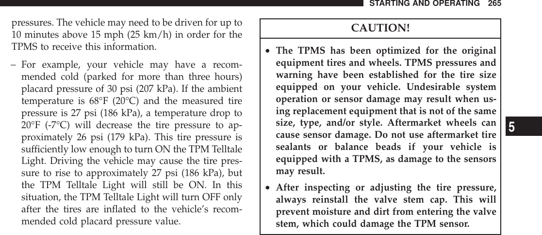 pressures. The vehicle may need to be driven for up to10 minutes above 15 mph (25 km/h) in order for theTPMS to receive this information.−For example, your vehicle may have a recom-mended cold (parked for more than three hours)placard pressure of 30 psi (207 kPa). If the ambienttemperature is 68°F (20°C) and the measured tirepressure is 27 psi (186 kPa), a temperature drop to20°F (-7°C) will decrease the tire pressure to ap-proximately 26 psi (179 kPa). This tire pressure issufficiently low enough to turn ON the TPM TelltaleLight. Driving the vehicle may cause the tire pres-sure to rise to approximately 27 psi (186 kPa), butthe TPM Telltale Light will still be ON. In thissituation, the TPM Telltale Light will turn OFF onlyafter the tires are inflated to the vehicle’s recom-mended cold placard pressure value.CAUTION!•The TPMS has been optimized for the originalequipment tires and wheels. TPMS pressures andwarning have been established for the tire sizeequipped on your vehicle. Undesirable systemoperation or sensor damage may result when us-ing replacement equipment that is not of the samesize, type, and/or style. Aftermarket wheels cancause sensor damage. Do not use aftermarket tiresealants or balance beads if your vehicle isequipped with a TPMS, as damage to the sensorsmay result.•After inspecting or adjusting the tire pressure,always reinstall the valve stem cap. This willprevent moisture and dirt from entering the valvestem, which could damage the TPM sensor.STARTING AND OPERATING 2655
