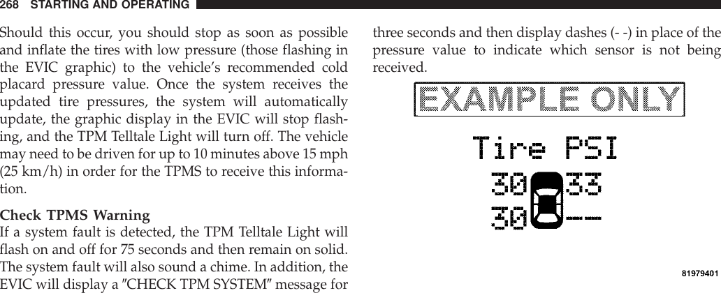 Should this occur, you should stop as soon as possibleand inflate the tires with low pressure (those flashing inthe EVIC graphic) to the vehicle’s recommended coldplacard pressure value. Once the system receives theupdated tire pressures, the system will automaticallyupdate, the graphic display in the EVIC will stop flash-ing, and the TPM Telltale Light will turn off. The vehiclemay need to be driven for up to 10 minutes above 15 mph(25 km/h) in order for the TPMS to receive this informa-tion.Check TPMS WarningIf a system fault is detected, the TPM Telltale Light willflash on and off for 75 seconds and then remain on solid.The system fault will also sound a chime. In addition, theEVIC will display a 9CHECK TPM SYSTEM9message forthree seconds and then display dashes (- -) in place of thepressure value to indicate which sensor is not beingreceived.268 STARTING AND OPERATING