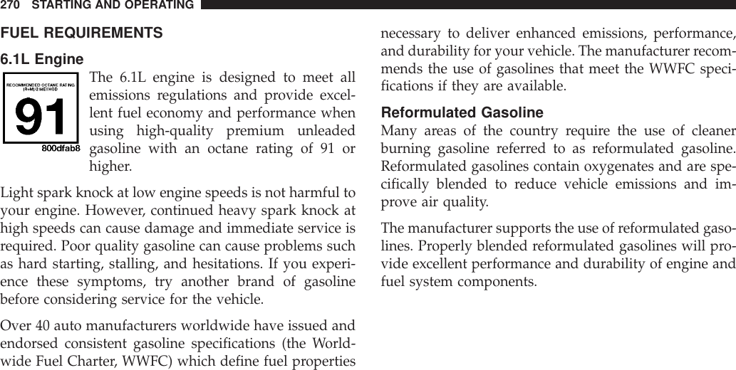 FUEL REQUIREMENTS6.1L EngineThe 6.1L engine is designed to meet allemissions regulations and provide excel-lent fuel economy and performance whenusing high-quality premium unleadedgasoline with an octane rating of 91 orhigher.Light spark knock at low engine speeds is not harmful toyour engine. However, continued heavy spark knock athigh speeds can cause damage and immediate service isrequired. Poor quality gasoline can cause problems suchas hard starting, stalling, and hesitations. If you experi-ence these symptoms, try another brand of gasolinebefore considering service for the vehicle.Over 40 auto manufacturers worldwide have issued andendorsed consistent gasoline specifications (the World-wide Fuel Charter, WWFC) which define fuel propertiesnecessary to deliver enhanced emissions, performance,and durability for your vehicle. The manufacturer recom-mends the use of gasolines that meet the WWFC speci-fications if they are available.Reformulated GasolineMany areas of the country require the use of cleanerburning gasoline referred to as reformulated gasoline.Reformulated gasolines contain oxygenates and are spe-cifically blended to reduce vehicle emissions and im-prove air quality.The manufacturer supports the use of reformulated gaso-lines. Properly blended reformulated gasolines will pro-vide excellent performance and durability of engine andfuel system components.270 STARTING AND OPERATING