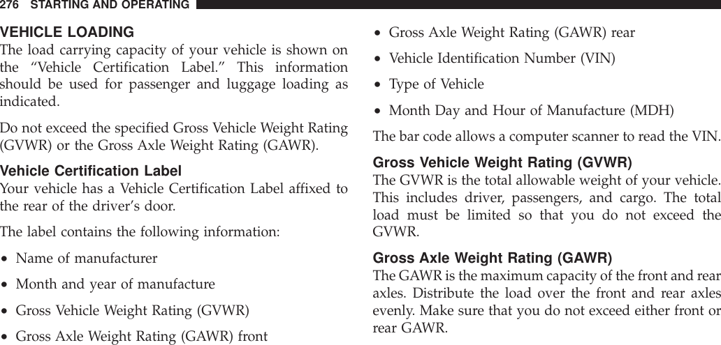 VEHICLE LOADINGThe load carrying capacity of your vehicle is shown onthe “Vehicle Certification Label.” This informationshould be used for passenger and luggage loading asindicated.Do not exceed the specified Gross Vehicle Weight Rating(GVWR) or the Gross Axle Weight Rating (GAWR).Vehicle Certification LabelYour vehicle has a Vehicle Certification Label affixed tothe rear of the driver’s door.The label contains the following information:•Name of manufacturer•Month and year of manufacture•Gross Vehicle Weight Rating (GVWR)•Gross Axle Weight Rating (GAWR) front•Gross Axle Weight Rating (GAWR) rear•Vehicle Identification Number (VIN)•Type of Vehicle•Month Day and Hour of Manufacture (MDH)The bar code allows a computer scanner to read the VIN.Gross Vehicle Weight Rating (GVWR)The GVWR is the total allowable weight of your vehicle.This includes driver, passengers, and cargo. The totalload must be limited so that you do not exceed theGVWR.Gross Axle Weight Rating (GAWR)The GAWR is the maximum capacity of the front and rearaxles. Distribute the load over the front and rear axlesevenly. Make sure that you do not exceed either front orrear GAWR.276 STARTING AND OPERATING