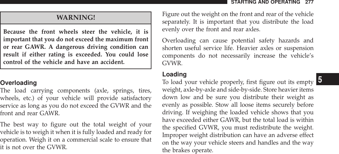 WARNING!Because the front wheels steer the vehicle, it isimportant that you do not exceed the maximum frontor rear GAWR. A dangerous driving condition canresult if either rating is exceeded. You could losecontrol of the vehicle and have an accident.OverloadingThe load carrying components (axle, springs, tires,wheels, etc.) of your vehicle will provide satisfactoryservice as long as you do not exceed the GVWR and thefront and rear GAWR.The best way to figure out the total weight of yourvehicle is to weigh it when it is fully loaded and ready foroperation. Weigh it on a commercial scale to ensure thatit is not over the GVWR.Figure out the weight on the front and rear of the vehicleseparately. It is important that you distribute the loadevenly over the front and rear axles.Overloading can cause potential safety hazards andshorten useful service life. Heavier axles or suspensioncomponents do not necessarily increase the vehicle’sGVWR.LoadingTo load your vehicle properly, first figure out its emptyweight, axle-by-axle and side-by-side. Store heavier itemsdown low and be sure you distribute their weight asevenly as possible. Stow all loose items securely beforedriving. If weighing the loaded vehicle shows that youhave exceeded either GAWR, but the total load is withinthe specified GVWR, you must redistribute the weight.Improper weight distribution can have an adverse effecton the way your vehicle steers and handles and the waythe brakes operate.STARTING AND OPERATING 2775