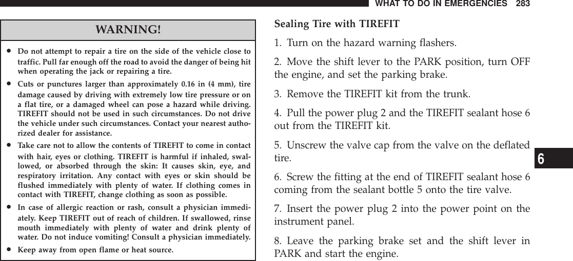 WARNING!•Do not attempt to repair a tire on the side of the vehicle close totraffic. Pull far enough off the road to avoid the danger of being hitwhen operating the jack or repairing a tire.•Cuts or punctures larger than approximately 0.16 in (4 mm), tiredamage caused by driving with extremely low tire pressure or ona flat tire, or a damaged wheel can pose a hazard while driving.TIREFIT should not be used in such circumstances. Do not drivethe vehicle under such circumstances. Contact your nearest autho-rized dealer for assistance.•Take care not to allow the contents of TIREFIT to come in contactwith hair, eyes or clothing. TIREFIT is harmful if inhaled, swal-lowed, or absorbed through the skin: It causes skin, eye, andrespiratory irritation. Any contact with eyes or skin should beflushed immediately with plenty of water. If clothing comes incontact with TIREFIT, change clothing as soon as possible.•In case of allergic reaction or rash, consult a physician immedi-ately. Keep TIREFIT out of reach of children. If swallowed, rinsemouth immediately with plenty of water and drink plenty ofwater. Do not induce vomiting! Consult a physician immediately.•Keep away from open flame or heat source.Sealing Tire with TIREFIT1. Turn on the hazard warning flashers.2. Move the shift lever to the PARK position, turn OFFthe engine, and set the parking brake.3. Remove the TIREFIT kit from the trunk.4. Pull the power plug 2 and the TIREFIT sealant hose 6out from the TIREFIT kit.5. Unscrew the valve cap from the valve on the deflatedtire.6. Screw the fitting at the end of TIREFIT sealant hose 6coming from the sealant bottle 5 onto the tire valve.7. Insert the power plug 2 into the power point on theinstrument panel.8. Leave the parking brake set and the shift lever inPARK and start the engine.WHAT TO DO IN EMERGENCIES 2836