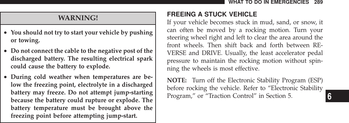 WARNING!•You should not try to start your vehicle by pushingor towing.•Do not connect the cable to the negative post of thedischarged battery. The resulting electrical sparkcould cause the battery to explode.•During cold weather when temperatures are be-low the freezing point, electrolyte in a dischargedbattery may freeze. Do not attempt jump-startingbecause the battery could rupture or explode. Thebattery temperature must be brought above thefreezing point before attempting jump-start.FREEING A STUCK VEHICLEIf your vehicle becomes stuck in mud, sand, or snow, itcan often be moved by a rocking motion. Turn yoursteering wheel right and left to clear the area around thefront wheels. Then shift back and forth between RE-VERSE and DRIVE. Usually, the least accelerator pedalpressure to maintain the rocking motion without spin-ning the wheels is most effective.NOTE: Turn off the Electronic Stability Program (ESP)before rocking the vehicle. Refer to “Electronic StabilityProgram,” or “Traction Control” in Section 5.WHAT TO DO IN EMERGENCIES 2896