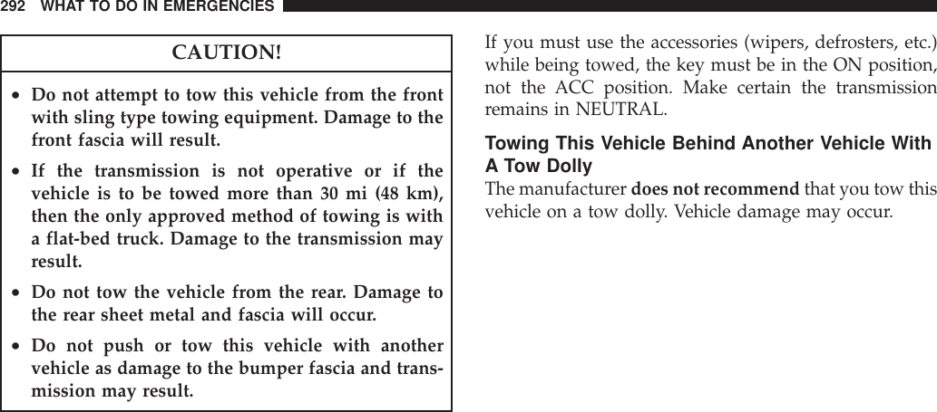 CAUTION!•Do not attempt to tow this vehicle from the frontwith sling type towing equipment. Damage to thefront fascia will result.•If the transmission is not operative or if thevehicle is to be towed more than 30 mi (48 km),then the only approved method of towing is witha flat-bed truck. Damage to the transmission mayresult.•Do not tow the vehicle from the rear. Damage tothe rear sheet metal and fascia will occur.•Do not push or tow this vehicle with anothervehicle as damage to the bumper fascia and trans-mission may result.If you must use the accessories (wipers, defrosters, etc.)while being towed, the key must be in the ON position,not the ACC position. Make certain the transmissionremains in NEUTRAL.Towing This Vehicle Behind Another Vehicle WithA Tow DollyThe manufacturer does not recommend that you tow thisvehicle on a tow dolly. Vehicle damage may occur.292 WHAT TO DO IN EMERGENCIES