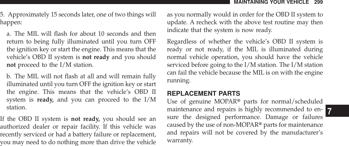 5. Approximately 15 seconds later, one of two things willhappen:a. The MIL will flash for about 10 seconds and thenreturn to being fully illuminated until you turn OFFthe ignition key or start the engine. This means that thevehicle’s OBD II system is not ready and you shouldnot proceed to the I/M station.b. The MIL will not flash at all and will remain fullyilluminated until you turn OFF the ignition key or startthe engine. This means that the vehicle’s OBD IIsystem is ready, and you can proceed to the I/Mstation.If the OBD II system is not ready, you should see anauthorized dealer or repair facility. If this vehicle wasrecently serviced or had a battery failure or replacement,you may need to do nothing more than drive the vehicleas you normally would in order for the OBD II system toupdate. A recheck with the above test routine may thenindicate that the system is now ready.Regardless of whether the vehicle’s OBD II system isready or not ready, if the MIL is illuminated duringnormal vehicle operation, you should have the vehicleserviced before going to the I/M station. The I/M stationcan fail the vehicle because the MIL is on with the enginerunning.REPLACEMENT PARTSUse of genuine MOPARtparts for normal/scheduledmaintenance and repairs is highly recommended to en-sure the designed performance. Damage or failurescaused by the use of non-MOPARtparts for maintenanceand repairs will not be covered by the manufacturer’swarranty.MAINTAINING YOUR VEHICLE 2997