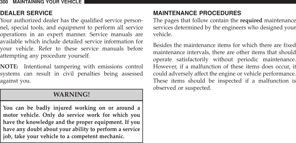 DEALER SERVICEYour authorized dealer has the qualified service person-nel, special tools, and equipment to perform all serviceoperations in an expert manner. Service manuals areavailable which include detailed service information foryour vehicle. Refer to these service manuals beforeattempting any procedure yourself.NOTE: Intentional tampering with emissions controlsystems can result in civil penalties being assessedagainst you.WARNING!You can be badly injured working on or around amotor vehicle. Only do service work for which youhave the knowledge and the proper equipment. If youhave any doubt about your ability to perform a servicejob, take your vehicle to a competent mechanic.MAINTENANCE PROCEDURESThe pages that follow contain the required maintenanceservices determined by the engineers who designed yourvehicle.Besides the maintenance items for which there are fixedmaintenance intervals, there are other items that shouldoperate satisfactorily without periodic maintenance.However, if a malfunction of these items does occur, itcould adversely affect the engine or vehicle performance.These items should be inspected if a malfunction isobserved or suspected.300 MAINTAINING YOUR VEHICLE