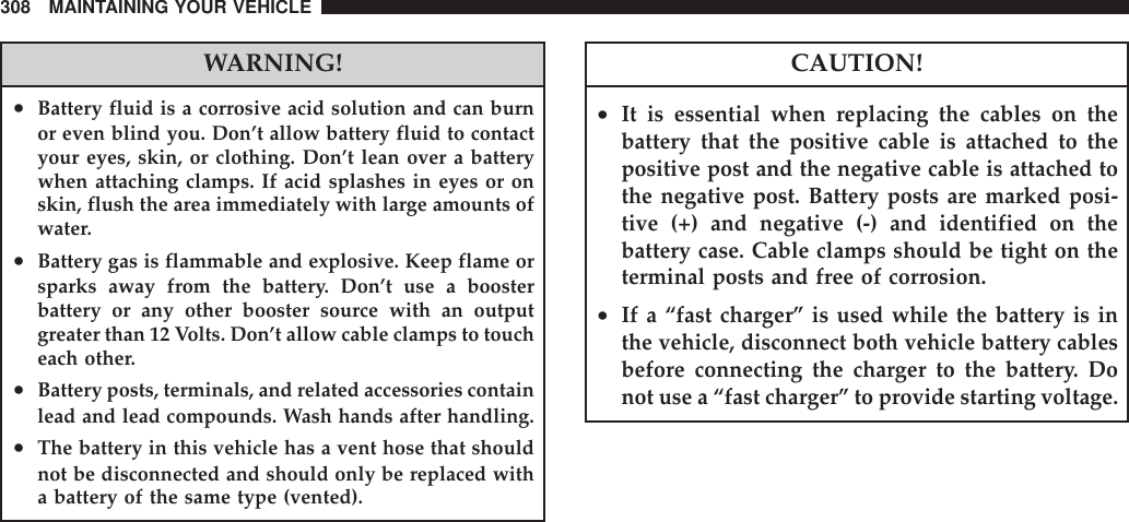 WARNING!•Battery fluid is a corrosive acid solution and can burnor even blind you. Don’t allow battery fluid to contactyour eyes, skin, or clothing. Don’t lean over a batterywhen attaching clamps. If acid splashes in eyes or onskin, flush the area immediately with large amounts ofwater.•Battery gas is flammable and explosive. Keep flame orsparks away from the battery. Don’t use a boosterbattery or any other booster source with an outputgreater than 12 Volts. Don’t allow cable clamps to toucheach other.•Battery posts, terminals, and related accessories containlead and lead compounds. Wash hands after handling.•The battery in this vehicle has a vent hose that shouldnot be disconnected and should only be replaced witha battery of the same type (vented).CAUTION!•It is essential when replacing the cables on thebattery that the positive cable is attached to thepositive post and the negative cable is attached tothe negative post. Battery posts are marked posi-tive (+) and negative (-) and identified on thebattery case. Cable clamps should be tight on theterminal posts and free of corrosion.•If a “fast charger” is used while the battery is inthe vehicle, disconnect both vehicle battery cablesbefore connecting the charger to the battery. Donot use a “fast charger” to provide starting voltage.308 MAINTAINING YOUR VEHICLE