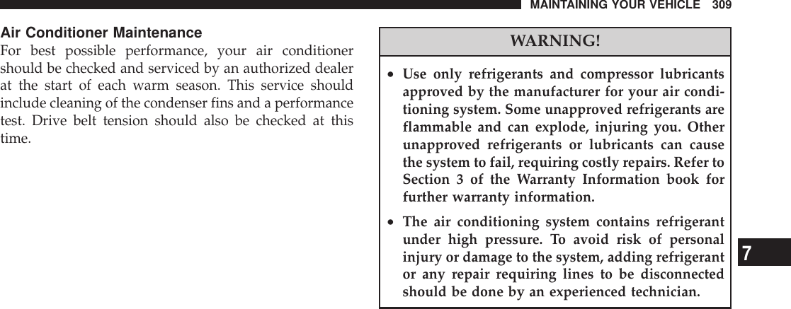 Air Conditioner MaintenanceFor best possible performance, your air conditionershould be checked and serviced by an authorized dealerat the start of each warm season. This service shouldinclude cleaning of the condenser fins and a performancetest. Drive belt tension should also be checked at thistime.WARNING!•Use only refrigerants and compressor lubricantsapproved by the manufacturer for your air condi-tioning system. Some unapproved refrigerants areflammable and can explode, injuring you. Otherunapproved refrigerants or lubricants can causethe system to fail, requiring costly repairs. Refer toSection 3 of the Warranty Information book forfurther warranty information.•The air conditioning system contains refrigerantunder high pressure. To avoid risk of personalinjury or damage to the system, adding refrigerantor any repair requiring lines to be disconnectedshould be done by an experienced technician.MAINTAINING YOUR VEHICLE 3097