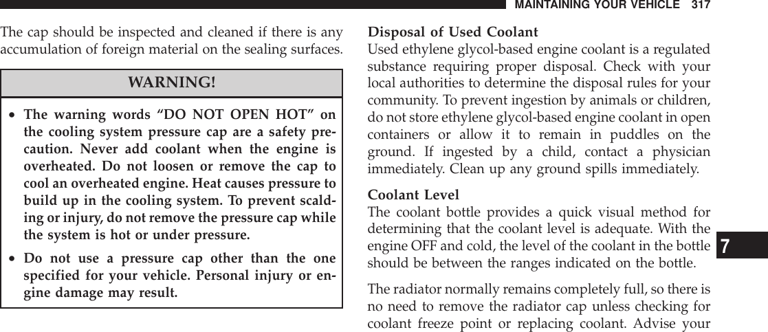 The cap should be inspected and cleaned if there is anyaccumulation of foreign material on the sealing surfaces.WARNING!•The warning words “DO NOT OPEN HOT” onthe cooling system pressure cap are a safety pre-caution. Never add coolant when the engine isoverheated. Do not loosen or remove the cap tocool an overheated engine. Heat causes pressure tobuild up in the cooling system. To prevent scald-ing or injury, do not remove the pressure cap whilethe system is hot or under pressure.•Do not use a pressure cap other than the onespecified for your vehicle. Personal injury or en-gine damage may result.Disposal of Used CoolantUsed ethylene glycol-based engine coolant is a regulatedsubstance requiring proper disposal. Check with yourlocal authorities to determine the disposal rules for yourcommunity. To prevent ingestion by animals or children,do not store ethylene glycol-based engine coolant in opencontainers or allow it to remain in puddles on theground. If ingested by a child, contact a physicianimmediately. Clean up any ground spills immediately.Coolant LevelThe coolant bottle provides a quick visual method fordetermining that the coolant level is adequate. With theengine OFF and cold, the level of the coolant in the bottleshould be between the ranges indicated on the bottle.The radiator normally remains completely full, so there isno need to remove the radiator cap unless checking forcoolant freeze point or replacing coolant. Advise yourMAINTAINING YOUR VEHICLE 3177