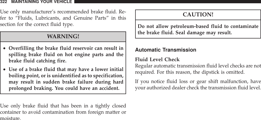 Use only manufacturer’s recommended brake fluid. Re-fer to “Fluids, Lubricants, and Genuine Parts” in thissection for the correct fluid type.WARNING!•Overfilling the brake fluid reservoir can result inspilling brake fluid on hot engine parts and thebrake fluid catching fire.•Use of a brake fluid that may have a lower initialboiling point, or is unidentified as to specification,may result in sudden brake failure during hardprolonged braking. You could have an accident.Use only brake fluid that has been in a tightly closedcontainer to avoid contamination from foreign matter ormoisture.CAUTION!Do not allow petroleum-based fluid to contaminatethe brake fluid. Seal damage may result.Automatic TransmissionFluid Level CheckRegular automatic transmission fluid level checks are notrequired. For this reason, the dipstick is omitted.If you notice fluid loss or gear shift malfunction, haveyour authorized dealer check the transmission fluid level.322 MAINTAINING YOUR VEHICLE