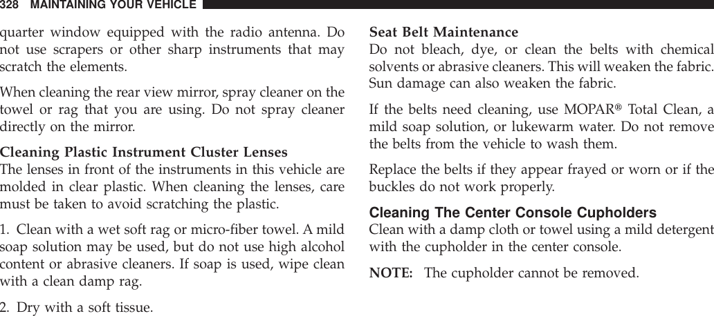 quarter window equipped with the radio antenna. Donot use scrapers or other sharp instruments that mayscratch the elements.When cleaning the rear view mirror, spray cleaner on thetowel or rag that you are using. Do not spray cleanerdirectly on the mirror.Cleaning Plastic Instrument Cluster LensesThe lenses in front of the instruments in this vehicle aremolded in clear plastic. When cleaning the lenses, caremust be taken to avoid scratching the plastic.1. Clean with a wet soft rag or micro-fiber towel. A mildsoap solution may be used, but do not use high alcoholcontent or abrasive cleaners. If soap is used, wipe cleanwith a clean damp rag.2. Dry with a soft tissue.Seat Belt MaintenanceDo not bleach, dye, or clean the belts with chemicalsolvents or abrasive cleaners. This will weaken the fabric.Sun damage can also weaken the fabric.If the belts need cleaning, use MOPARtTotal Clean, amild soap solution, or lukewarm water. Do not removethe belts from the vehicle to wash them.Replace the belts if they appear frayed or worn or if thebuckles do not work properly.Cleaning The Center Console CupholdersClean with a damp cloth or towel using a mild detergentwith the cupholder in the center console.NOTE: The cupholder cannot be removed.328 MAINTAINING YOUR VEHICLE