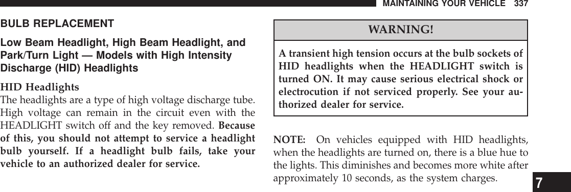 BULB REPLACEMENTLow Beam Headlight, High Beam Headlight, andPark/Turn Light — Models with High IntensityDischarge (HID) HeadlightsHID HeadlightsThe headlights are a type of high voltage discharge tube.High voltage can remain in the circuit even with theHEADLIGHT switch off and the key removed. Becauseof this, you should not attempt to service a headlightbulb yourself. If a headlight bulb fails, take yourvehicle to an authorized dealer for service.WARNING!A transient high tension occurs at the bulb sockets ofHID headlights when the HEADLIGHT switch isturned ON. It may cause serious electrical shock orelectrocution if not serviced properly. See your au-thorized dealer for service.NOTE: On vehicles equipped with HID headlights,when the headlights are turned on, there is a blue hue tothe lights. This diminishes and becomes more white afterapproximately 10 seconds, as the system charges.MAINTAINING YOUR VEHICLE 3377