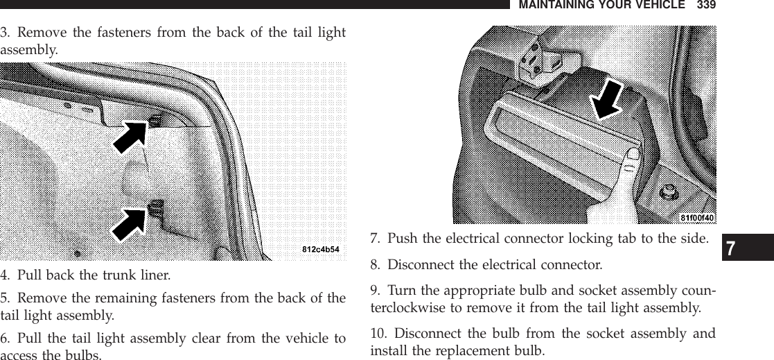 3. Remove the fasteners from the back of the tail lightassembly.4. Pull back the trunk liner.5. Remove the remaining fasteners from the back of thetail light assembly.6. Pull the tail light assembly clear from the vehicle toaccess the bulbs.7. Push the electrical connector locking tab to the side.8. Disconnect the electrical connector.9. Turn the appropriate bulb and socket assembly coun-terclockwise to remove it from the tail light assembly.10. Disconnect the bulb from the socket assembly andinstall the replacement bulb.MAINTAINING YOUR VEHICLE 3397