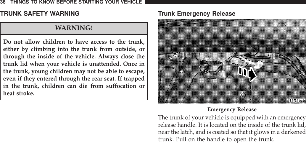 TRUNK SAFETY WARNINGWARNING!Do not allow children to have access to the trunk,either by climbing into the trunk from outside, orthrough the inside of the vehicle. Always close thetrunk lid when your vehicle is unattended. Once inthe trunk, young children may not be able to escape,even if they entered through the rear seat. If trappedin the trunk, children can die from suffocation orheat stroke.Trunk Emergency ReleaseThe trunk of your vehicle is equipped with an emergencyrelease handle. It is located on the inside of the trunk lid,near the latch, and is coated so that it glows in a darkenedtrunk. Pull on the handle to open the trunk.Emergency Release36 THINGS TO KNOW BEFORE STARTING YOUR VEHICLE