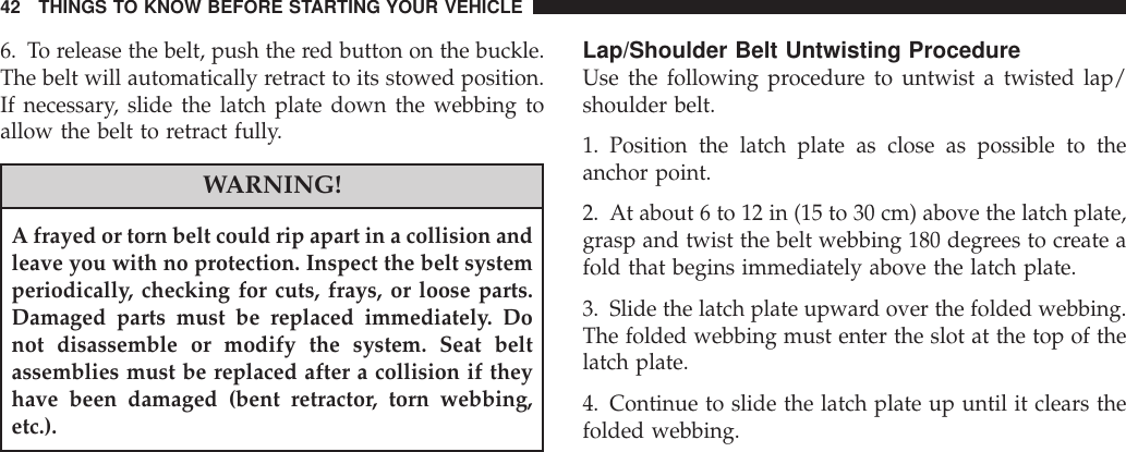 6. To release the belt, push the red button on the buckle.The belt will automatically retract to its stowed position.If necessary, slide the latch plate down the webbing toallow the belt to retract fully.WARNING!A frayed or torn belt could rip apart in a collision andleave you with no protection. Inspect the belt systemperiodically, checking for cuts, frays, or loose parts.Damaged parts must be replaced immediately. Donot disassemble or modify the system. Seat beltassemblies must be replaced after a collision if theyhave been damaged (bent retractor, torn webbing,etc.).Lap/Shoulder Belt Untwisting ProcedureUse the following procedure to untwist a twisted lap/shoulder belt.1. Position the latch plate as close as possible to theanchor point.2. At about 6 to 12 in (15 to 30 cm) above the latch plate,grasp and twist the belt webbing 180 degrees to create afold that begins immediately above the latch plate.3. Slide the latch plate upward over the folded webbing.The folded webbing must enter the slot at the top of thelatch plate.4. Continue to slide the latch plate up until it clears thefolded webbing.42 THINGS TO KNOW BEFORE STARTING YOUR VEHICLE
