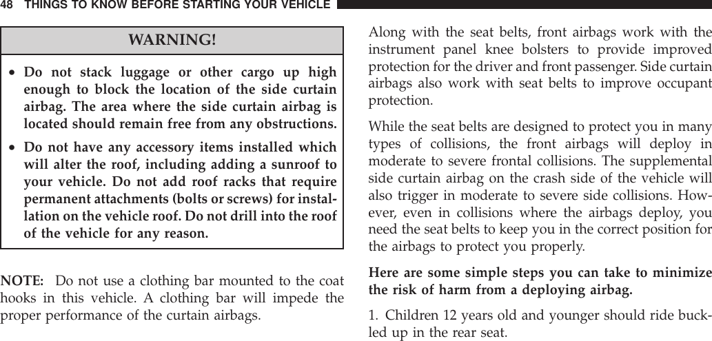 WARNING!•Do not stack luggage or other cargo up highenough to block the location of the side curtainairbag. The area where the side curtain airbag islocated should remain free from any obstructions.•Do not have any accessory items installed whichwill alter the roof, including adding a sunroof toyour vehicle. Do not add roof racks that requirepermanent attachments (bolts or screws) for instal-lation on the vehicle roof. Do not drill into the roofof the vehicle for any reason.NOTE: Do not use a clothing bar mounted to the coathooks in this vehicle. A clothing bar will impede theproper performance of the curtain airbags.Along with the seat belts, front airbags work with theinstrument panel knee bolsters to provide improvedprotection for the driver and front passenger. Side curtainairbags also work with seat belts to improve occupantprotection.While the seat belts are designed to protect you in manytypes of collisions, the front airbags will deploy inmoderate to severe frontal collisions. The supplementalside curtain airbag on the crash side of the vehicle willalso trigger in moderate to severe side collisions. How-ever, even in collisions where the airbags deploy, youneed the seat belts to keep you in the correct position forthe airbags to protect you properly.Here are some simple steps you can take to minimizethe risk of harm from a deploying airbag.1. Children 12 years old and younger should ride buck-led up in the rear seat.48 THINGS TO KNOW BEFORE STARTING YOUR VEHICLE