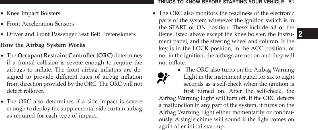•Knee Impact Bolsters•Front Acceleration Sensors•Driver and Front Passenger Seat Belt PretensionersHow the Airbag System Works•The Occupant Restraint Controller (ORC) determinesif a frontal collision is severe enough to require theairbags to inflate. The front airbag inflators are de-signed to provide different rates of airbag inflationfrom direction provided by the ORC. The ORC will notdetect rollover.•The ORC also determines if a side impact is severeenough to deploy the supplemental side curtain airbagas required for each type of impact.•The ORC also monitors the readiness of the electronicparts of the system whenever the ignition switch is inthe START or ON position. These include all of theitems listed above except the knee bolster, the instru-ment panel, and the steering wheel and column. If thekey is in the LOCK position, in the ACC position, ornot in the ignition, the airbags are not on and they willnot inflate.•The ORC also turns on the Airbag WarningLight in the instrument panel for six to eightseconds as a self-check when the ignition isfirst turned on. After the self-check, theAirbag Warning Light will turn off. If the ORC detectsa malfunction in any part of the system, it turns on theAirbag Warning Light either momentarily or continu-ously. A single chime will sound if the light comes onagain after initial start-up.THINGS TO KNOW BEFORE STARTING YOUR VEHICLE 512