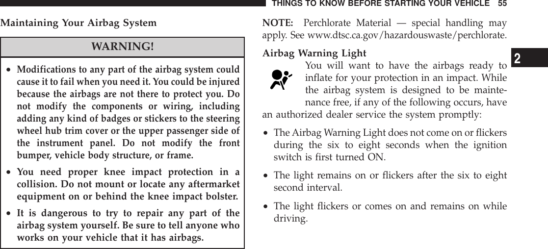 Maintaining Your Airbag SystemWARNING!•Modifications to any part of the airbag system couldcause it to fail when you need it. You could be injuredbecause the airbags are not there to protect you. Donot modify the components or wiring, includingadding any kind of badges or stickers to the steeringwheel hub trim cover or the upper passenger side ofthe instrument panel. Do not modify the frontbumper, vehicle body structure, or frame.•You need proper knee impact protection in acollision. Do not mount or locate any aftermarketequipment on or behind the knee impact bolster.•It is dangerous to try to repair any part of theairbag system yourself. Be sure to tell anyone whoworks on your vehicle that it has airbags.NOTE:Perchlorate Material — special handling mayapply. See www.dtsc.ca.gov/hazardouswaste/perchlorate.Airbag Warning LightYou will want to have the airbags ready toinflate for your protection in an impact. Whilethe airbag system is designed to be mainte-nance free, if any of the following occurs, havean authorized dealer service the system promptly:•TheAirbag Warning Light does not come on or flickersduring the six to eight seconds when the ignitionswitch is first turned ON.•The light remains on or flickers after the six to eightsecond interval.•The light flickers or comes on and remains on whiledriving.THINGS TO KNOW BEFORE STARTING YOUR VEHICLE 552